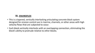 III. ENVIROFLEX
• This is a tapered, vertically interlocking articulating concrete block system
designed for erosion control use in riverine, channels, or other areas with high
velocity flows that are subjected to scour.
• Each block vertically interlocks with an overlapping connection, eliminating the
block’s ability to protrude relative to other blocks.
 