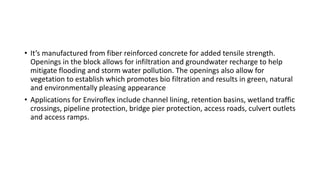 • It’s manufactured from fiber reinforced concrete for added tensile strength.
Openings in the block allows for infiltration and groundwater recharge to help
mitigate flooding and storm water pollution. The openings also allow for
vegetation to establish which promotes bio filtration and results in green, natural
and environmentally pleasing appearance
• Applications for Enviroflex include channel lining, retention basins, wetland traffic
crossings, pipeline protection, bridge pier protection, access roads, culvert outlets
and access ramps.
 