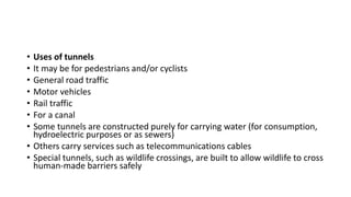 • Uses of tunnels
• It may be for pedestrians and/or cyclists
• General road traffic
• Motor vehicles
• Rail traffic
• For a canal
• Some tunnels are constructed purely for carrying water (for consumption,
hydroelectric purposes or as sewers)
• Others carry services such as telecommunications cables
• Special tunnels, such as wildlife crossings, are built to allow wildlife to cross
human-made barriers safely
 