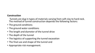 Construction
Tunnels are dug in types of materials varying from soft clay to hard rock.
The method of tunnel construction depends the following factors:
• The ground conditions
• The ground water conditions
• The length and diameter of the tunnel drive
• The depth of the tunnel
• The logistics of supporting the tunnel excavation
• The final use and shape of the tunnel and
• Appropriate risk management.
 
