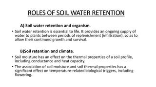 ROLES OF SOIL WATER RETENTION
A) Soil water retention and organism.
• Soil water retention is essential to life. It provides an ongoing supply of
water to plants between periods of replenishment (infiltration), so as to
allow their continued growth and survival.
B)Soil retention and climate.
• Soil moisture has an effect on the thermal properties of a soil profile,
including conductance and heat capacity.
• The association of soil moisture and soil thermal properties has a
significant effect on temperature-related biological triggers, including
flowering.
 