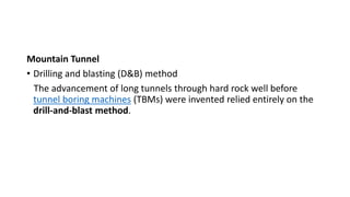 Mountain Tunnel
• Drilling and blasting (D&B) method
The advancement of long tunnels through hard rock well before
tunnel boring machines (TBMs) were invented relied entirely on the
drill-and-blast method.
 