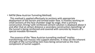 • NATM (New Austrian Tunneling Method)
This method is applied effectively to sections with appropriate
deployment of the terrain and limited water flow. It involves working on
small sections of the face chamber stage by stage, then a primary
construction /lining/ with reinforced cement solution is deployed above it
and after that at certain distance a secondary construction /panelling/ of
the tunnel is being reinforced and covered with concrete by means of a
special movable formwork.
The essence of the “New Austrian tunnelling method” implies
transforming rock masses into support elements. It relies on the inherent
strength of the surrounding rock mass being conserved as the main
component of tunnel support.
 