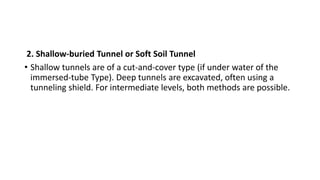 2. Shallow-buried Tunnel or Soft Soil Tunnel
• Shallow tunnels are of a cut-and-cover type (if under water of the
immersed-tube Type). Deep tunnels are excavated, often using a
tunneling shield. For intermediate levels, both methods are possible.
 