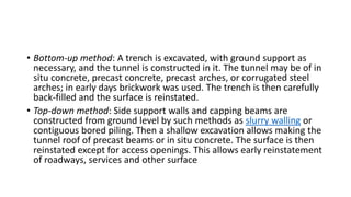 • Bottom-up method: A trench is excavated, with ground support as
necessary, and the tunnel is constructed in it. The tunnel may be of in
situ concrete, precast concrete, precast arches, or corrugated steel
arches; in early days brickwork was used. The trench is then carefully
back-filled and the surface is reinstated.
• Top-down method: Side support walls and capping beams are
constructed from ground level by such methods as slurry walling or
contiguous bored piling. Then a shallow excavation allows making the
tunnel roof of precast beams or in situ concrete. The surface is then
reinstated except for access openings. This allows early reinstatement
of roadways, services and other surface
 