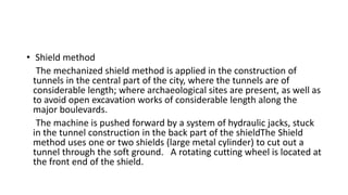 • Shield method
The mechanized shield method is applied in the construction of
tunnels in the central part of the city, where the tunnels are of
considerable length; where archaeological sites are present, as well as
to avoid open excavation works of considerable length along the
major boulevards.
The machine is pushed forward by a system of hydraulic jacks, stuck
in the tunnel construction in the back part of the shieldThe Shield
method uses one or two shields (large metal cylinder) to cut out a
tunnel through the soft ground. A rotating cutting wheel is located at
the front end of the shield.
 