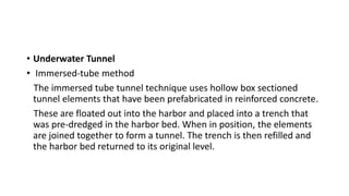 • Underwater Tunnel
• Immersed-tube method
The immersed tube tunnel technique uses hollow box sectioned
tunnel elements that have been prefabricated in reinforced concrete.
These are floated out into the harbor and placed into a trench that
was pre-dredged in the harbor bed. When in position, the elements
are joined together to form a tunnel. The trench is then refilled and
the harbor bed returned to its original level.
 