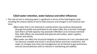 C)Soil water retention, water balance and other influences
• The role of soils in retaining water is significant in terms of the hydrological cycle;
including the relative ability of soil to hold moisture and changes in soil moisture over
time:
Soil water that is not retained or used by plants may continue downwards
through the profile and contribute to the water table; this is termed ‘recharge’.
Soils that is at field capacity may preclude infiltration so to increase overland
flow. Both effects are associated with ground and surface water supplies,
erosion and salinity
Soil water can affect the structural integrity or coherence of a soil; saturated soils
can become unstable and result in structural failure and mass movement. Soil
water, its changes over time and management are of interest to geo technicians
and soil conservationists with an interest in maintaining soil stability
 