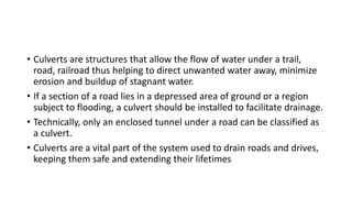 • Culverts are structures that allow the flow of water under a trail,
road, railroad thus helping to direct unwanted water away, minimize
erosion and buildup of stagnant water.
• If a section of a road lies in a depressed area of ground or a region
subject to flooding, a culvert should be installed to facilitate drainage.
• Technically, only an enclosed tunnel under a road can be classified as
a culvert.
• Culverts are a vital part of the system used to drain roads and drives,
keeping them safe and extending their lifetimes
 