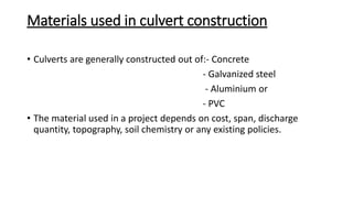 Materials used in culvert construction
• Culverts are generally constructed out of:- Concrete
- Galvanized steel
- Aluminium or
- PVC
• The material used in a project depends on cost, span, discharge
quantity, topography, soil chemistry or any existing policies.
 