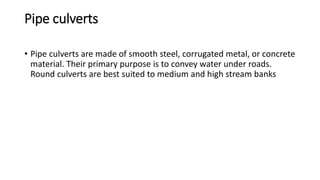 Pipe culverts
• Pipe culverts are made of smooth steel, corrugated metal, or concrete
material. Their primary purpose is to convey water under roads.
Round culverts are best suited to medium and high stream banks
 