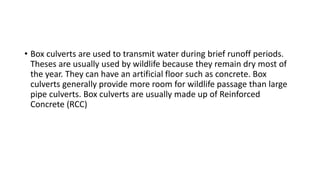 • Box culverts are used to transmit water during brief runoff periods.
Theses are usually used by wildlife because they remain dry most of
the year. They can have an artificial floor such as concrete. Box
culverts generally provide more room for wildlife passage than large
pipe culverts. Box culverts are usually made up of Reinforced
Concrete (RCC)
 