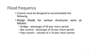 Flood frequency
• Culverts must be designed to accommodate the
following
• Design floods for various structures were as
follows:
• Bridges - discharges of 50 year return period
• Box culverts - discharges of 25 year return period
• Pipe culverts - volumes of a 10-year return period
76
 