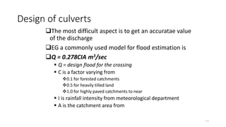 Design of culverts
The most difficult aspect is to get an accuratae value
of the discharge
EG a commonly used model for flood estimation is
Q = 0.278CIA m3/sec
 Q = design flood for the crossing
 C is a factor varying from
0.1 for forested catchments
0.5 for heavily tilled land
1.0 for highly paved catchments to near
 I is rainfall intensity from meteorological department
 A is the catchment area from
77
 