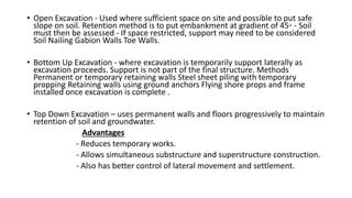 • Open Excavation - Used where sufficient space on site and possible to put safe
slope on soil. Retention method is to put embankment at gradient of 45◦ - Soil
must then be assessed - If space restricted, support may need to be considered
Soil Nailing Gabion Walls Toe Walls.
• Bottom Up Excavation - where excavation is temporarily support laterally as
excavation proceeds. Support is not part of the final structure. Methods
Permanent or temporary retaining walls Steel sheet piling with temporary
propping Retaining walls using ground anchors Flying shore props and frame
installed once excavation is complete .
• Top Down Excavation – uses permanent walls and floors progressively to maintain
retention of soil and groundwater.
Advantages
- Reduces temporary works.
- Allows simultaneous substructure and superstructure construction.
- Also has better control of lateral movement and settlement.
 
