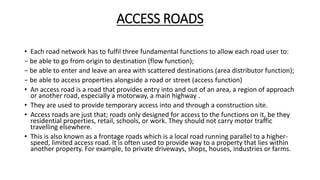 ACCESS ROADS
• Each road network has to fulfil three fundamental functions to allow each road user to:
− be able to go from origin to destination (flow function);
− be able to enter and leave an area with scattered destinations (area distributor function);
− be able to access properties alongside a road or street (access function)
• An access road is a road that provides entry into and out of an area, a region of approach
or another road, especially a motorway, a main highway .
• They are used to provide temporary access into and through a construction site.
• Access roads are just that; roads only designed for access to the functions on it, be they
residential properties, retail, schools, or work. They should not carry motor traffic
travelling elsewhere.
• This is also known as a frontage roads which is a local road running parallel to a higher-
speed, limited access road. It is often used to provide way to a property that lies within
another property. For example, to private driveways, shops, houses, industries or farms.
 