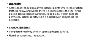 • LOCATION.
• Access roads should majorly located at points where construction
traffic is heavy, and where there is need to access the site. Avoid
placing access roads in wetlands, flood plains. If such sites are
permitted, careful construction is needed with allowances for
drainage.
• CHARACTERISTICS.
• Compacted roadway with an open aggregate surface.
• Flared entrances near roadways.
 