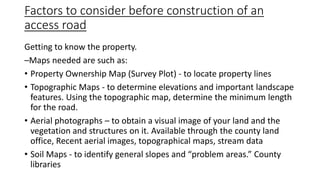 Factors to consider before construction of an
access road
Getting to know the property.
–Maps needed are such as:
• Property Ownership Map (Survey Plot) - to locate property lines
• Topographic Maps - to determine elevations and important landscape
features. Using the topographic map, determine the minimum length
for the road.
• Aerial photographs – to obtain a visual image of your land and the
vegetation and structures on it. Available through the county land
office, Recent aerial images, topographical maps, stream data
• Soil Maps - to identify general slopes and “problem areas.” County
libraries
 