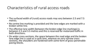 Characteristics of rural access roads
• The surfaced width of (rural) access roads may vary between 2.5 and 7.5
metres.
• No centre line marking is provided and the lane edges are marked with a
broken white line.
• The effective lane width (between the broken edge line markings) is
between 2.5 and 3.5 metres and this is reserved for motorized traffic in
both directions.
• On wider cross-sections, the space between the road edge and the broken
lane edge line is used as a cycle lane, whereas on very narrow cross-
sections, the shoulders are hardened with some form of grass-penetrable
paving blocks.
 