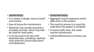 • ADVANTAGES
• It is simple in design, easy to install
and remove.
• Ease of access for maintenance
• Materials may include recycled or
reusable concrete, which may later
be used for road works.
• It can be used in all sites with
disturbed soils, providing a defined
entry point for construction plant
and equipment.
• DISADVANTAGES
• Aggregate may be expensive which
adds costs to the project.
• The need to remove it or pave the
road when the project is complete
• In heavy traffic sites, the roads
require maintenance.
• Limited effectiveness on heavy clay
soil
 