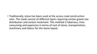 • Traditionally, stone has been used at the access road construction
sites. The roads consist of different layers requiring certain gravel size
distribution and certain treatment. This method is laborious, time
consuming and expensive in terms of cost of stone, transportation,
machinery and labour for the stone layout.
 