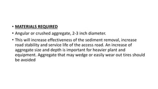 • MATERIALS REQUIRED
• Angular or crushed aggregate, 2-3 inch diameter.
• This will increase effectiveness of the sediment removal, increase
road stability and service life of the access road. An increase of
aggregate size and depth is important for heavier plant and
equipment. Aggregate that may wedge or easily wear out tires should
be avoided
 
