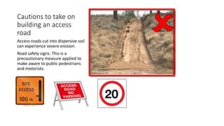 Cautions to take on
building an access
road
Access roads cut into dispersive soil
can experience severe erosion.
Road safety signs. This is a
precautionary measure applied to
make aware to public pedestrians
and motorists.
 