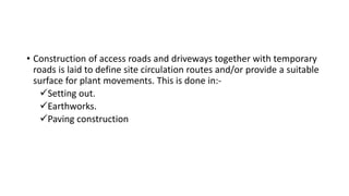 • Construction of access roads and driveways together with temporary
roads is laid to define site circulation routes and/or provide a suitable
surface for plant movements. This is done in:-
Setting out.
Earthworks.
Paving construction
 