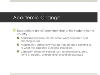 Academic Change Expectations are different from that of the students home country Academic Honesty: Clearly define what plagiarism and cheating entails Assignments: Instructions must be very detailed oriented as to what the expected outcome should be Classroom Etiquette: Policies such as attendance, dress, forms of address, and behavior should be discussed 