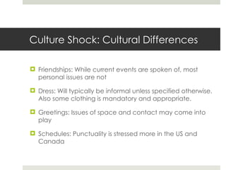 Culture Shock: Cultural Differences Friendships: While current events are spoken of, most personal issues are not Dress: Will typically be informal unless specified otherwise. Also some clothing is mandatory and appropriate. Greetings: Issues of space and contact may come into play Schedules: Punctuality is stressed more in the US and Canada 