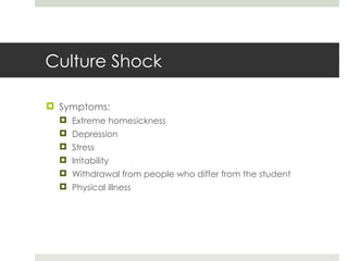 Culture Shock Symptoms: Extreme homesickness Depression Stress Irritability Withdrawal from people who differ from the student Physical illness 