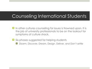 Counseling International Students In other cultures counseling for issues is frowned upon. It is the job of university professionals to be on the lookout for symptoms of culture shock. Six phases suggested for helping students Disarm, Discover, Dream, Design, Deliver, and Don’t settle 