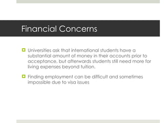 Financial Concerns Universities ask that international students have a substantial amount of money in their accounts prior to acceptance, but afterwards students still need more for living expenses beyond tuition. Finding employment can be difficult and sometimes impossible due to visa issues 