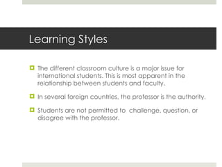 Learning Styles The different classroom culture is a major issue for international students. This is most apparent in the relationship between students and faculty. In several foreign countries, the professor is the authority. Students are not permitted to  challenge, question, or disagree with the professor. 