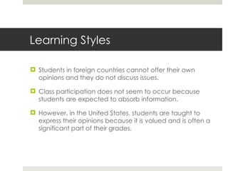 Learning Styles Students in foreign countries cannot offer their own opinions and they do not discuss issues. Class participation does not seem to occur because students are expected to absorb information. However, in the United States, students are taught to express their opinions because it is valued and is often a significant part of their grades.  