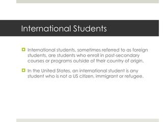 International Students International students, sometimes referred to as foreign students, are students who enroll in post-secondary courses or programs outside of their country of origin. In the United States, an international student is any student who is not a US citizen, immigrant or refugee. 