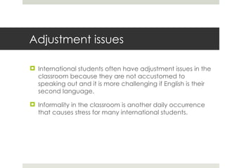 Adjustment issues International students often have adjustment issues in the classroom because they are not accustomed to speaking out and it is more challenging if English is their second language. Informality in the classroom is another daily occurrence that causes stress for many international students. 