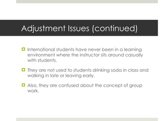 Adjustment Issues (continued) International students have never been in a learning environment where the instructor sits around casually with students. They are not used to students drinking soda in class and walking in late or leaving early. Also, they are confused about the concept of group work.  