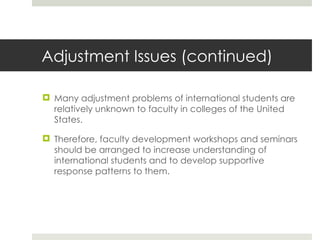 Adjustment Issues (continued) Many adjustment problems of international students are relatively unknown to faculty in colleges of the United States. Therefore, faculty development workshops and seminars should be arranged to increase understanding of international students and to develop supportive response patterns to them.  