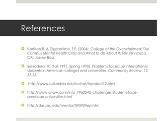 References Kadison,R. & Digeronimo, T.F. (2004).  College of the Overwhelmed: The Campus Mental Health Crisis and What to do About It . San Francisco, CA: Jossey-Bass.  Selvadurai, R. (Fall 1991, Spring 1992). Problems faced by international students in American colleges and universities.  Community Review, 12, 27-33. http://www.columbia.edu/cu/tat/handout12.html http://www.ehow.com/info_7960240_challenges-students-face-american-universities.html http://dus.psu.edu/mentor/090909ep.htm 