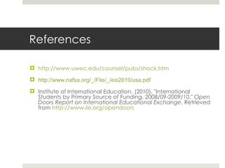 References http://www.uwec.edu/counsel/pubs/shock.htm http://www.nafsa.org/_/File/_/eis2010/usa.pdf Institute of International Education. (2010). &quot;International Students by Primary Source of Funding, 2008/09-2009/10.&quot;  Open Doors Report on International Educational Exchange . Retrieved from  http://www.iie.org/opendoors 