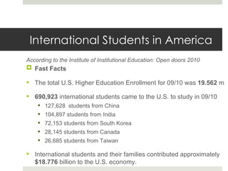 International Students in America According to the Institute of Institutional Education: Open doors 2010 Fast Facts The total U.S. Higher Education Enrollment for 09/10 was  19.562  m 690,923  international students came to the U.S. to study in 09/10 127,628  students from China  104,897 students from India 72,153 students from South Korea 28,145 students from Canada 26,685 students from Taiwan International students and their families contributed approximately  $18.776  billion to the U.S. economy. 
