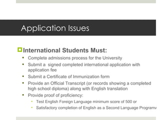 Application Issues International Students Must:  Complete admissions process for the University  Submit a  signed completed international application with application fee Submit a Certificate of Immunization form Provide an Official Transcript (or records showing a completed high school diploma) along with English translation Provide proof of proficiency: Test English Foreign Language minimum score of 500 or Satisfactory completion of English as a Second Language Programv 
