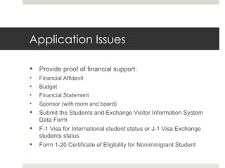 Application Issues Provide proof of financial support: Financial Affidavit  Budget Financial Statement Sponsor (with room and board) Submit the Students and Exchange Visitor Information System Data Form F-1 Visa for International student status or J-1 Visa Exchange students status Form 1-20 Certificate of Eligibility for Nonimmigrant Student 