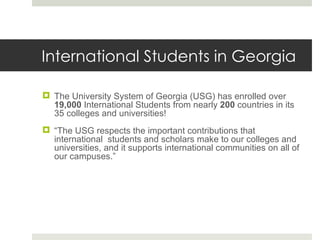 International Students in Georgia The University System of Georgia (USG) has enrolled over  19,000  International Students from nearly  200  countries in its 35 colleges and universities! “ The USG respects the important contributions that international  students and scholars make to our colleges and universities, and it supports international communities on all of our campuses.” 