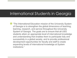 International Students in Georgia “ The International Education mission of the University System of Georgia is to strengthen the global dimensions of teaching, learning, research, and service throughout the University System of Georgia. The goals are to ensure that all USG students attain an appropriate level of international knowledge and understanding that enables them to participate fully and successfully in a global society, and to provide professional development opportunities for faculty and staff to create expanding levels of international knowledge at System institutions.” 