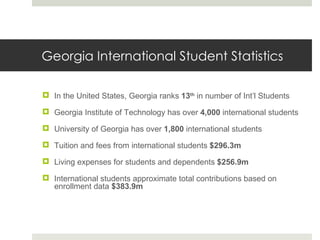 Georgia International Student Statistics In the United States, Georgia ranks  13 th  in number of Int’l Students Georgia Institute of Technology has over  4,000  international students University of Georgia has over  1,800  international students Tuition and fees from international students  $296.3m Living expenses for students and dependents  $256.9m International students approximate total contributions based on enrollment data  $383.9m 