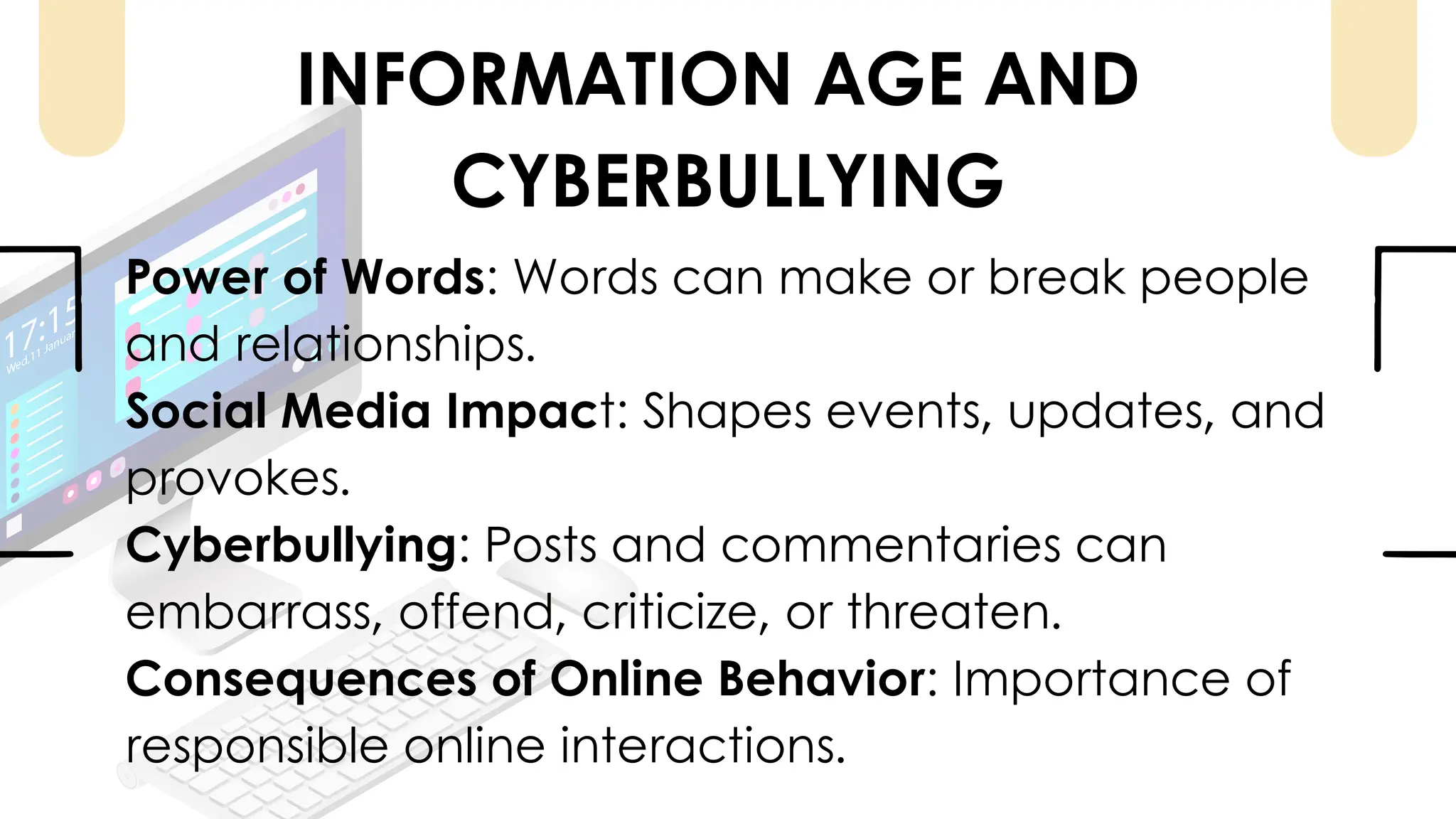 Power of Words: Words can make or break people
and relationships.
Social Media Impact: Shapes events, updates, and
provokes.
Cyberbullying: Posts and commentaries can
embarrass, offend, criticize, or threaten.
Consequences of Online Behavior: Importance of
responsible online interactions.
INFORMATION AGE AND
CYBERBULLYING
 