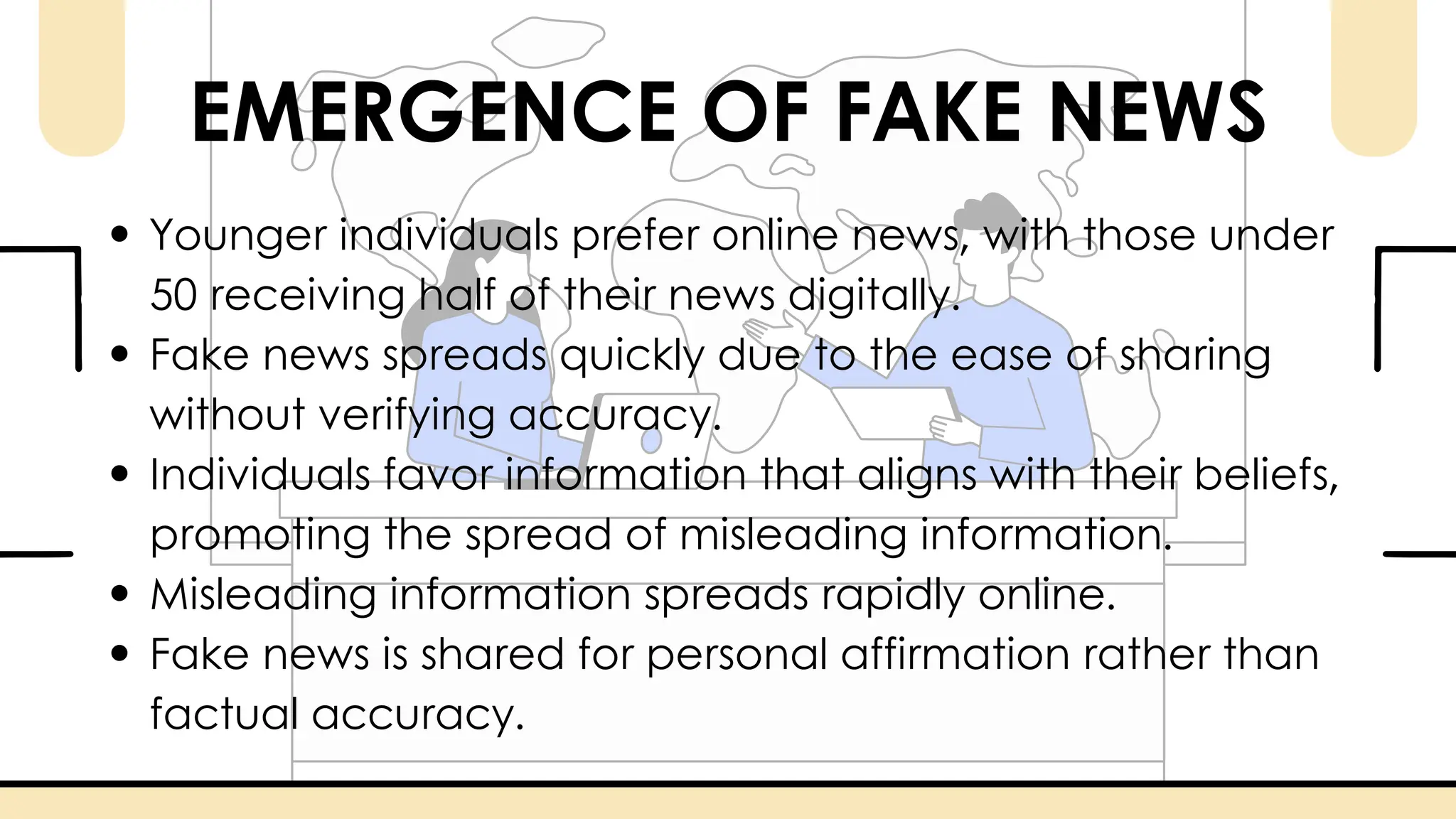 EMERGENCE OF FAKE NEWS
Younger individuals prefer online news, with those under
50 receiving half of their news digitally.
Fake news spreads quickly due to the ease of sharing
without verifying accuracy.
Individuals favor information that aligns with their beliefs,
promoting the spread of misleading information.
Misleading information spreads rapidly online.
Fake news is shared for personal affirmation rather than
factual accuracy.
 