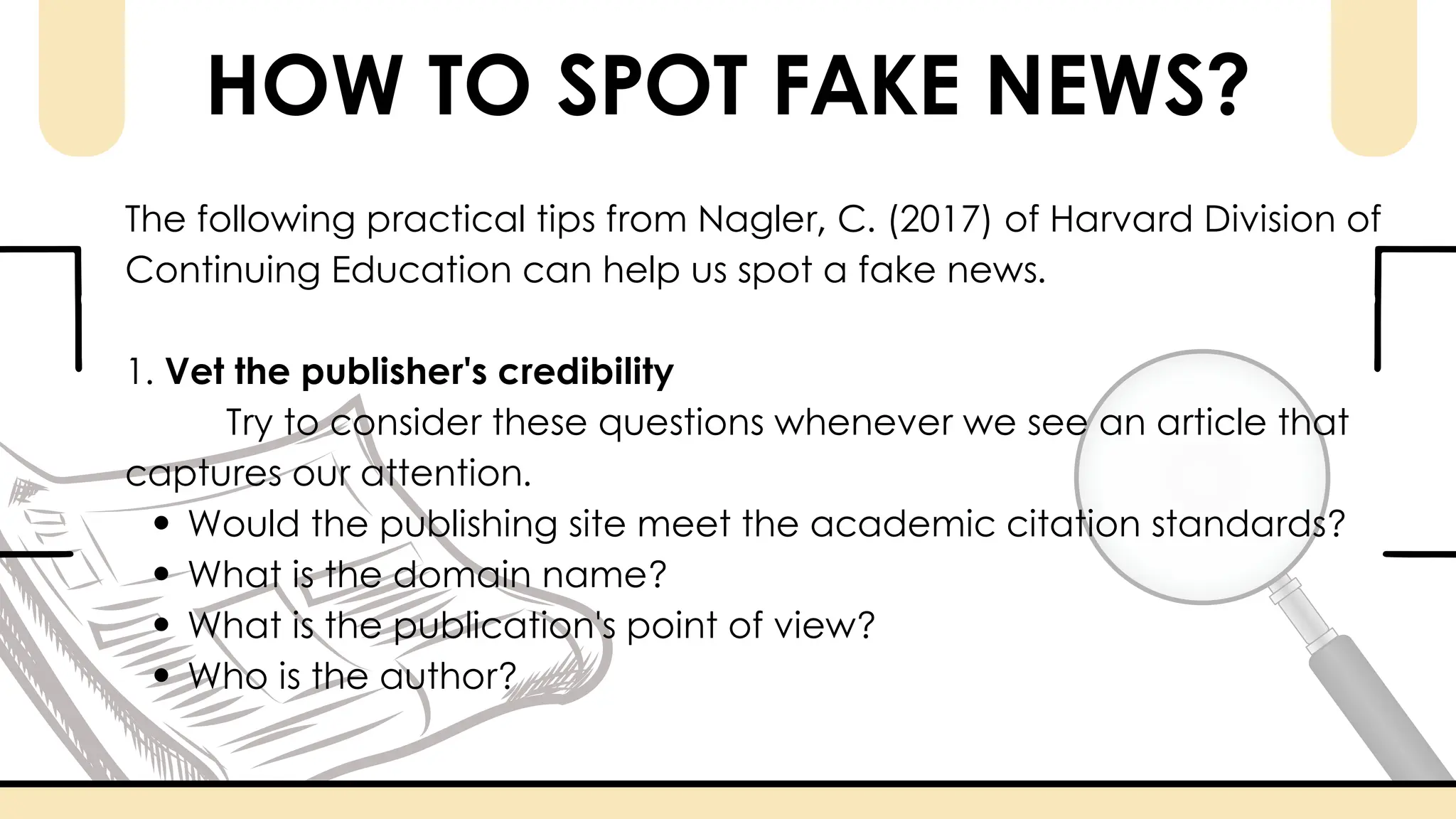 HOW TO SPOT FAKE NEWS?
The following practical tips from Nagler, C. (2017) of Harvard Division of
Continuing Education can help us spot a fake news.
1. Vet the publisher's credibility
Try to consider these questions whenever we see an article that
captures our attention.
Would the publishing site meet the academic citation standards?
What is the domain name?
What is the publication's point of view?
Who is the author?
 